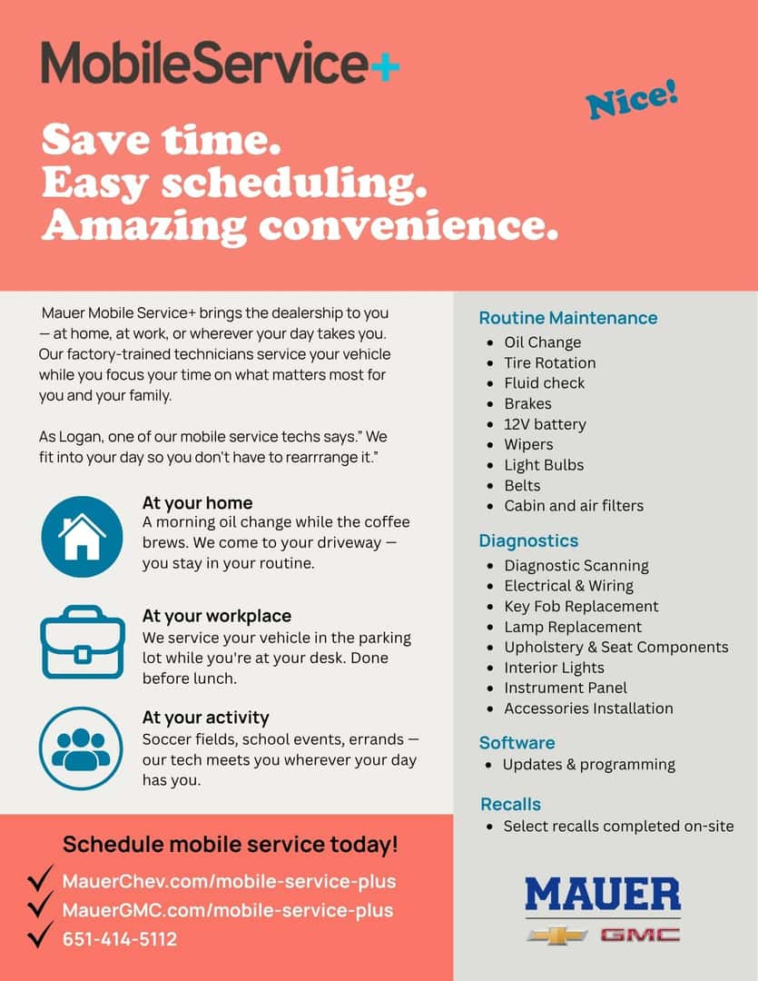 Mobile Service + Save time. Easy scheduling. Amazing convenience. Nice! Mauer Mobile Service+ brings the dealership to you - at home, at work, or wherever your day takes you. Our factory-trained technicians service your vehicle while you focus your time on what matters most for you and your family. As Logan, one of our mobile service techs says." We fit into your day so you don't have to rearrange it." At your home A morning oil change while the coffee brews. We come to your driveway - you stay in your routine. At your workplace We service your vehicle in the parking lot while you're at your desk. Done before lunch. At your activity Soccer fields, school events, errands - our tech meets you wherever your day has you. Routine Maintenance • Oil Change • Tire Rotation • Fluid check • Brakes • 12V battery • Wipers • Light Bulbs • Belts • Cabin and air filters Diagnostics • Diagnostic Scanning • Electrical & Wiring • Key Fob Replacement • Lamp Replacement • Upholstery & Seat Components • Interior Lights • Instrument Panel • Accessories Installation Software • Updates & programming Recalls • Select recalls completed on-site Schedule mobile service today! MauerChev.com/mobile-service-plus MauerGMC.com/mobile-service-plus 651-414-5112 MAUER GMC