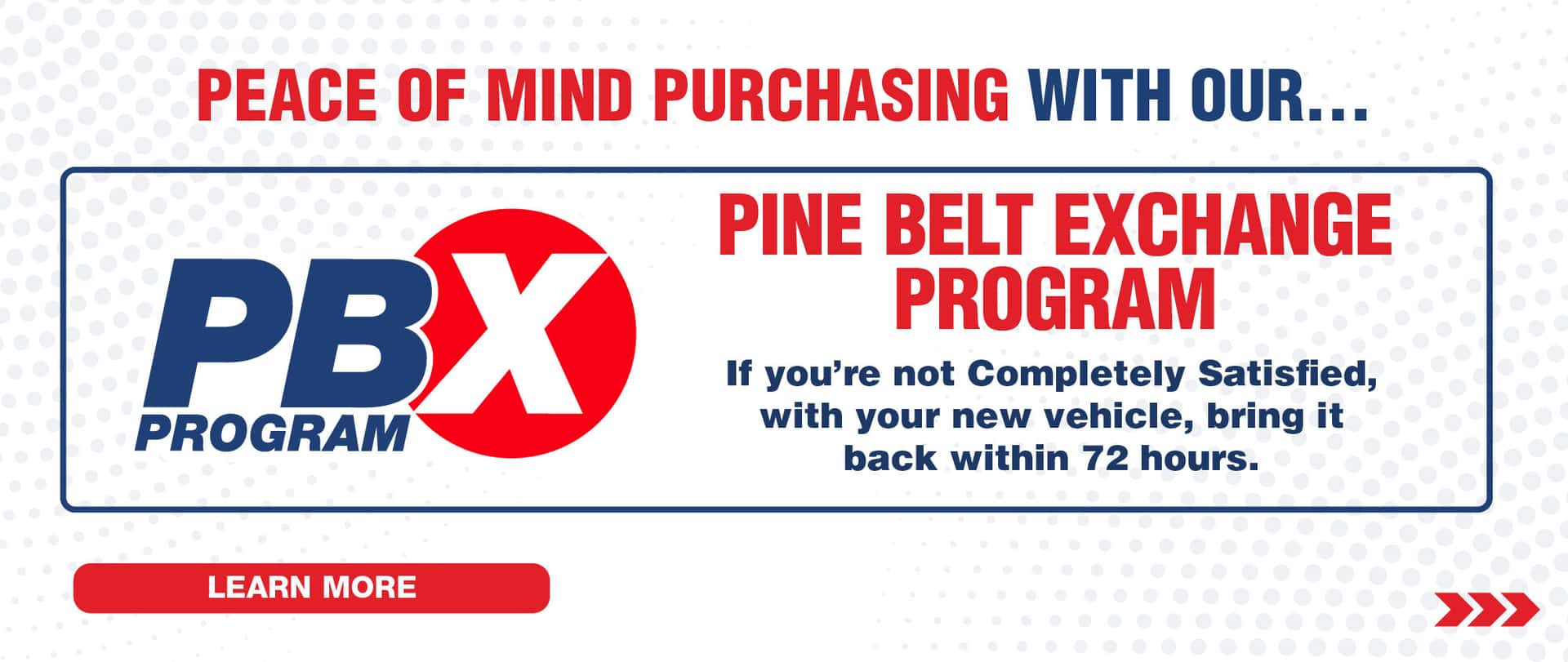 Peace of mind purchasing with our Pine Belt Exchange Program. If you’re not completely satisfied with your new vehicle bring it back within 72 hours